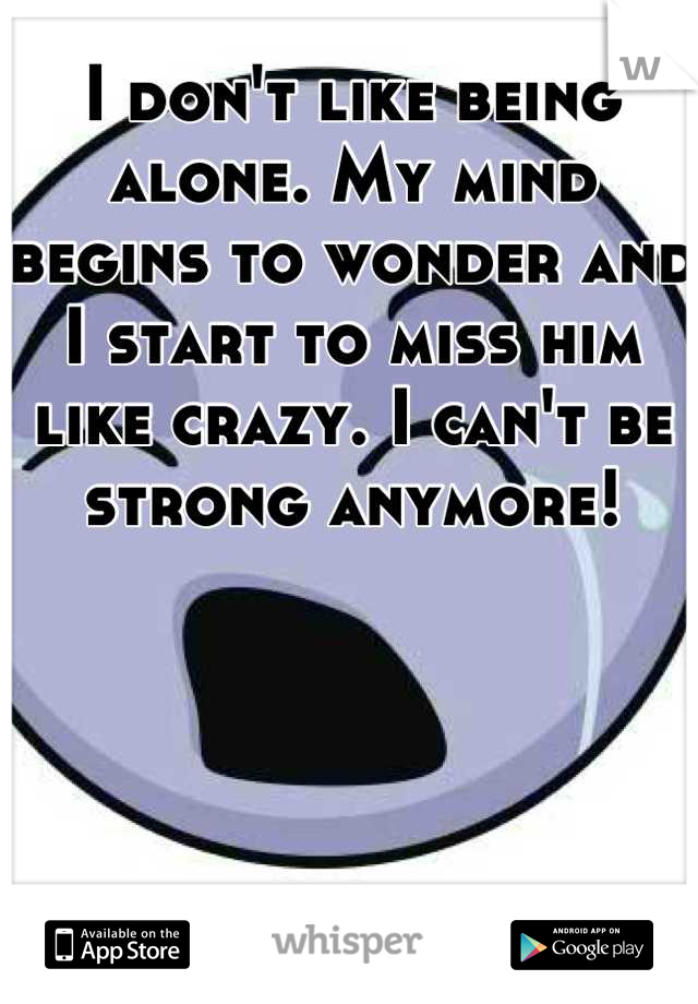 I don't like being alone. My mind begins to wonder and I start to miss him like crazy. I can't be strong anymore!