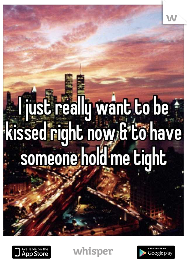 I just really want to be kissed right now & to have someone hold me tight