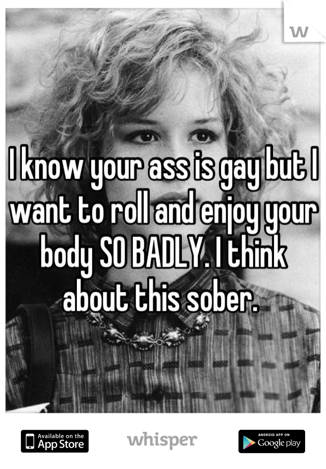 I know your ass is gay but I want to roll and enjoy your body SO BADLY. I think about this sober. 