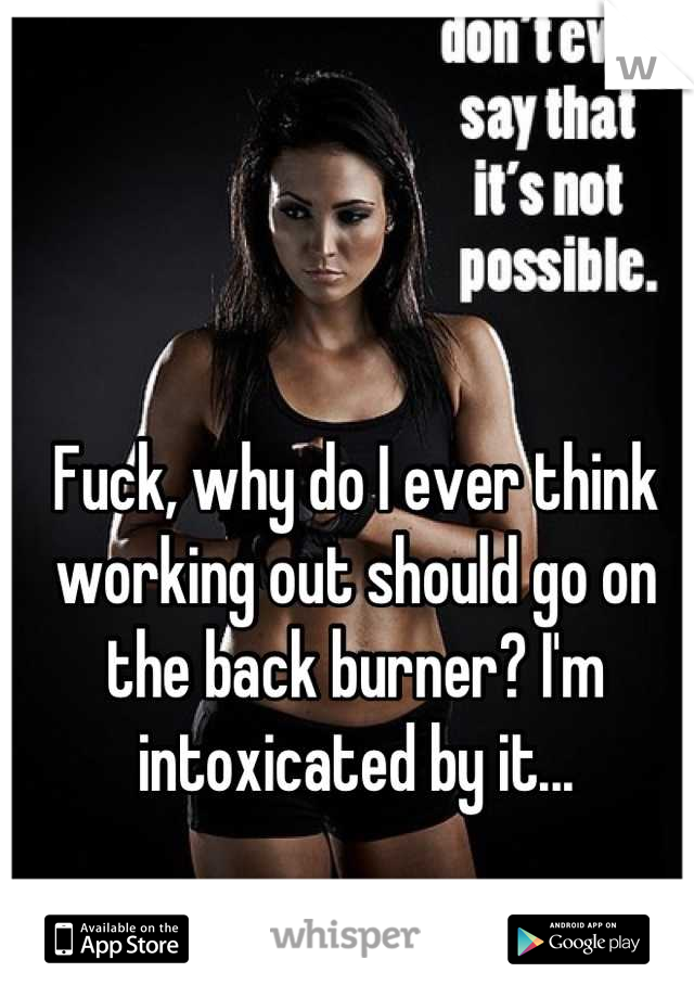 Fuck, why do I ever think working out should go on the back burner? I'm intoxicated by it...