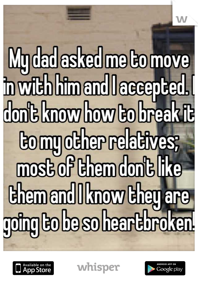 My dad asked me to move in with him and I accepted. I don't know how to break it to my other relatives; most of them don't like them and I know they are going to be so heartbroken!