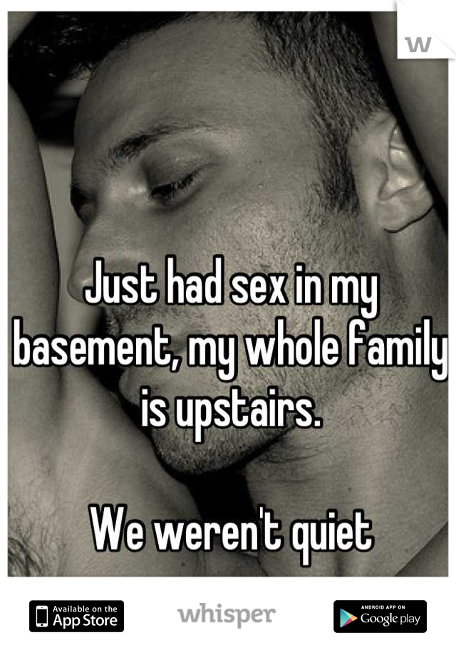 Just had sex in my basement, my whole family is upstairs. 

We weren't quiet