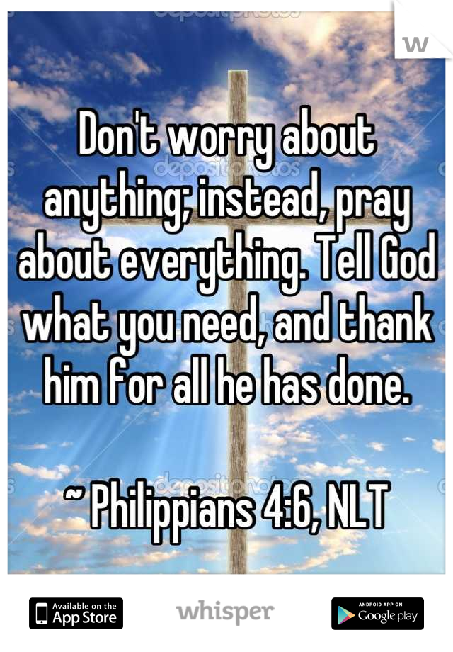 Don't worry about anything; instead, pray about everything. Tell God what you need, and thank him for all he has done.

~ Philippians 4:6, NLT