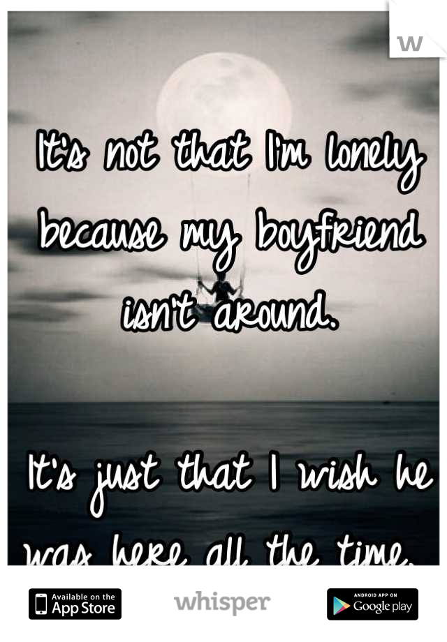 It's not that I'm lonely because my boyfriend isn't around. 

It's just that I wish he was here all the time. 