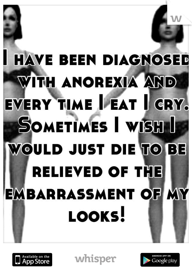 I have been diagnosed with anorexia and every time I eat I cry. Sometimes I wish I would just die to be relieved of the embarrassment of my looks!