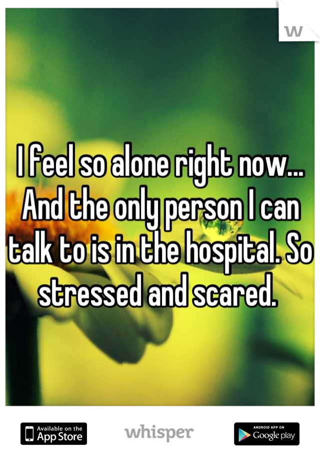 I feel so alone right now... And the only person I can talk to is in the hospital. So stressed and scared. 