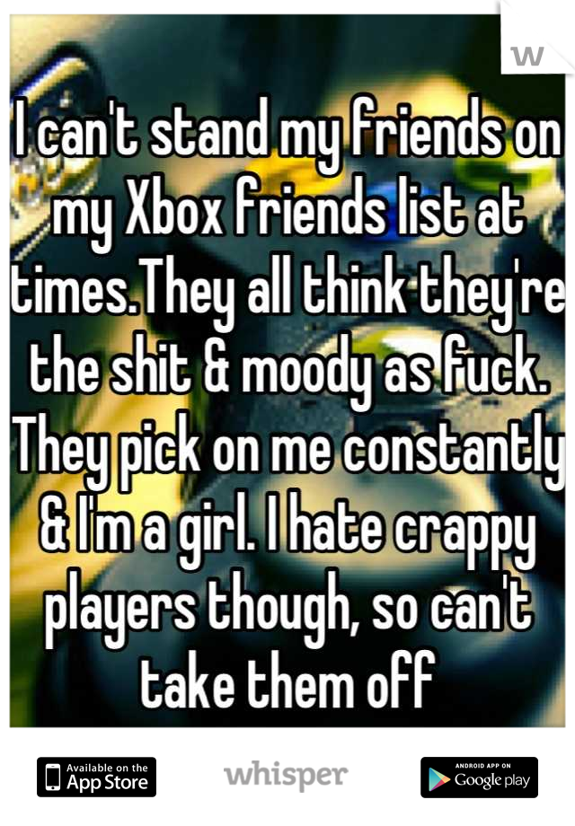 I can't stand my friends on my Xbox friends list at times.They all think they're the shit & moody as fuck. They pick on me constantly & I'm a girl. I hate crappy players though, so can't take them off