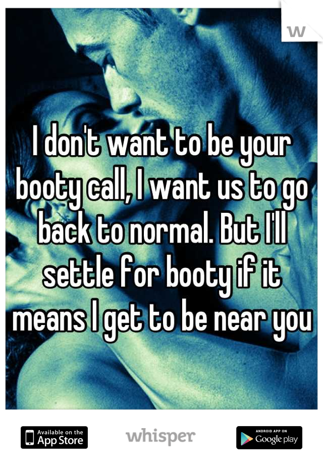 I don't want to be your booty call, I want us to go back to normal. But I'll settle for booty if it means I get to be near you