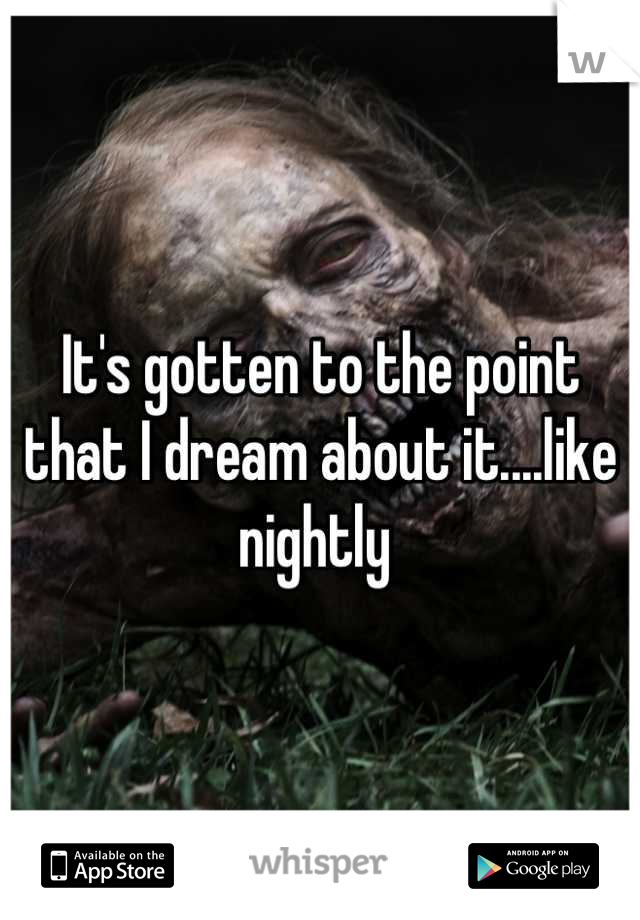 It's gotten to the point that I dream about it....like nightly 