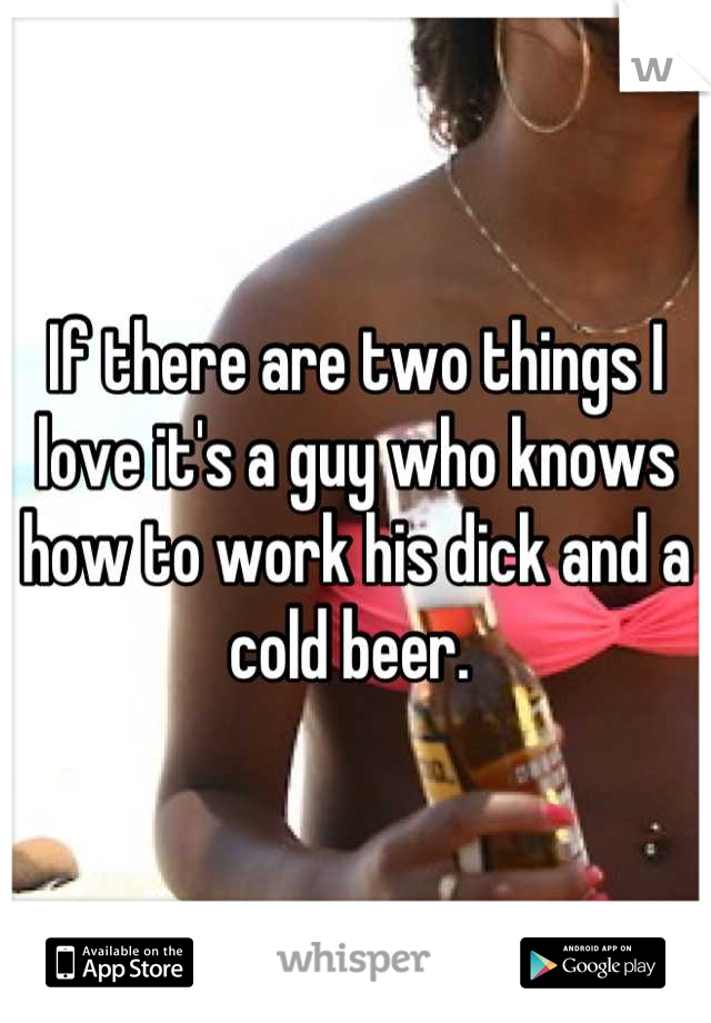 If there are two things I love it's a guy who knows how to work his dick and a cold beer. 