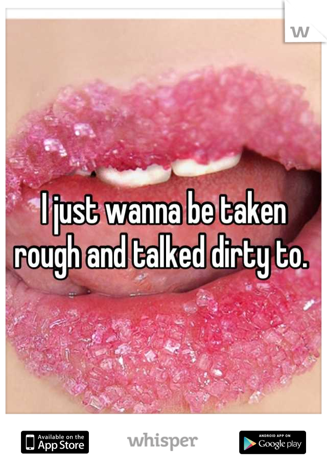 I just wanna be taken rough and talked dirty to. 