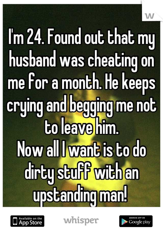 I'm 24. Found out that my husband was cheating on me for a month. He keeps crying and begging me not to leave him.
Now all I want is to do dirty stuff with an upstanding man! 