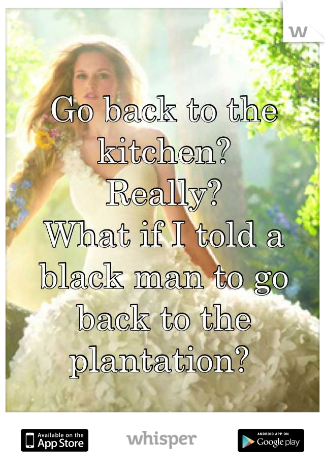 Go back to the kitchen? 
Really?
What if I told a black man to go back to the plantation? 
