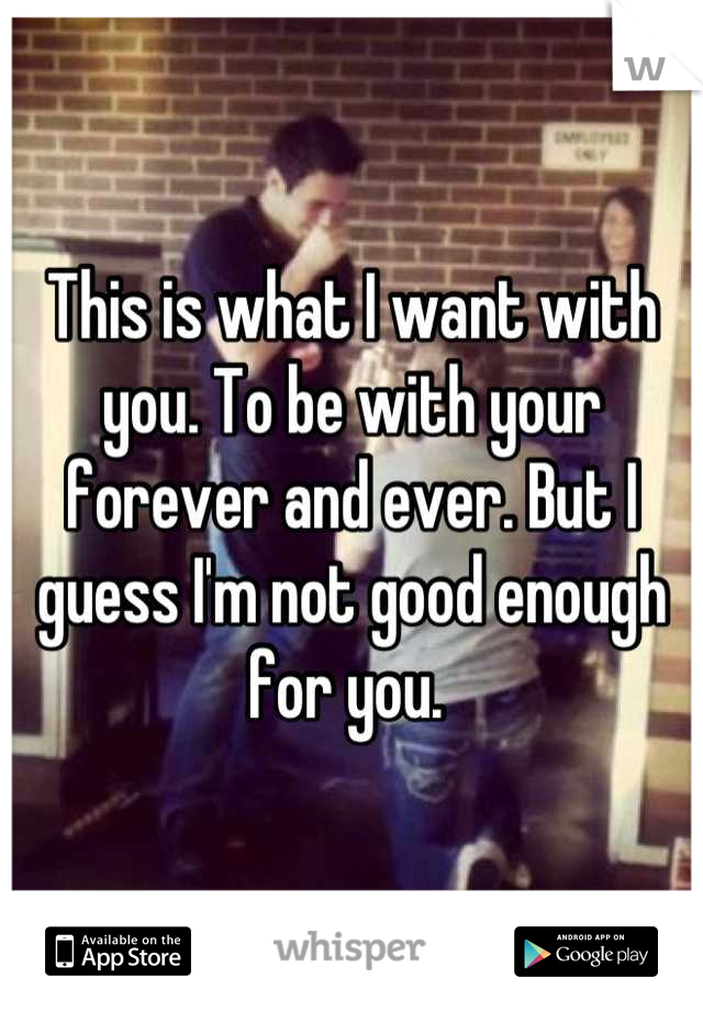 This is what I want with you. To be with your forever and ever. But I guess I'm not good enough for you. 