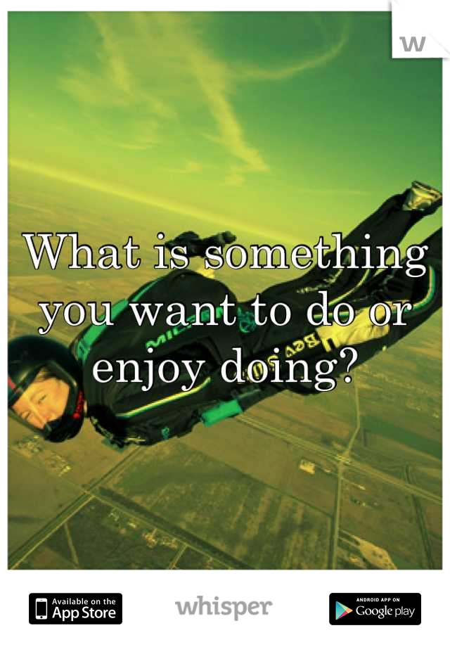 What is something you want to do or enjoy doing?