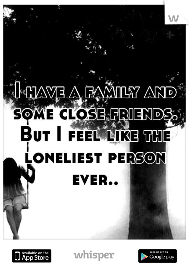 I have a family and some close friends. But I feel like the loneliest person ever..