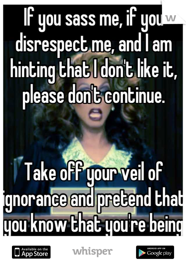 If you sass me, if you disrespect me, and I am hinting that I don't like it, please don't continue.  


Take off your veil of ignorance and pretend that you know that you're being a bitch.  