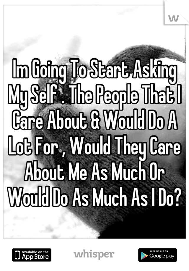 Im Going To Start Asking My Self . The People That I Care About & Would Do A Lot For , Would They Care About Me As Much Or Would Do As Much As I Do?