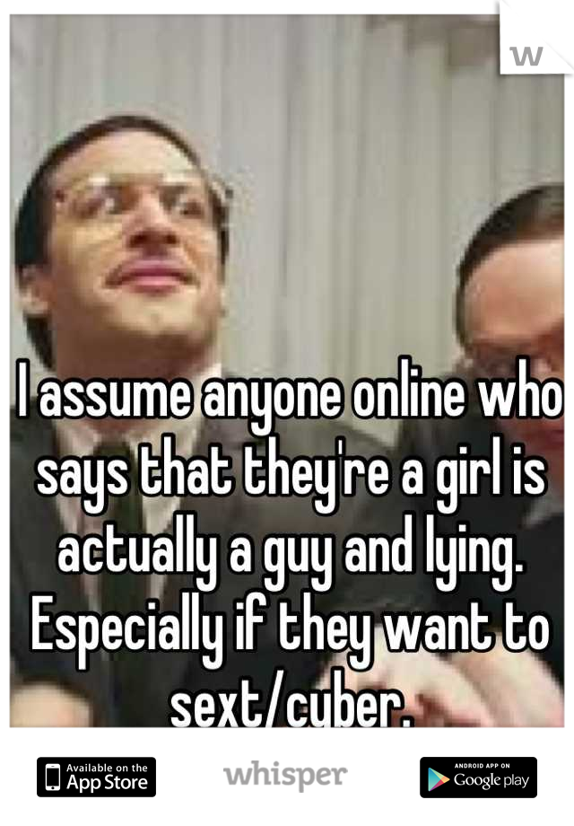 I assume anyone online who says that they're a girl is actually a guy and lying. Especially if they want to sext/cyber.