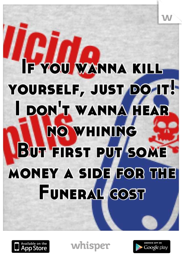 If you wanna kill yourself, just do it!
I don't wanna hear no whining 
But first put some money a side for the 
Funeral cost