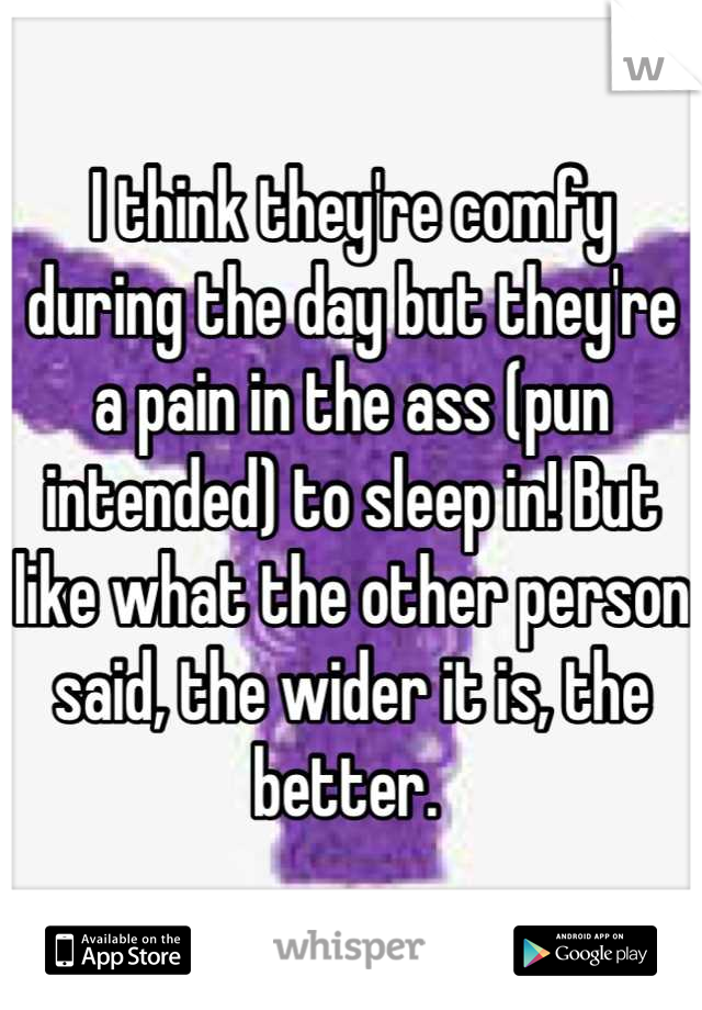 I think they're comfy during the day but they're a pain in the ass (pun intended) to sleep in! But like what the other person said, the wider it is, the better. 