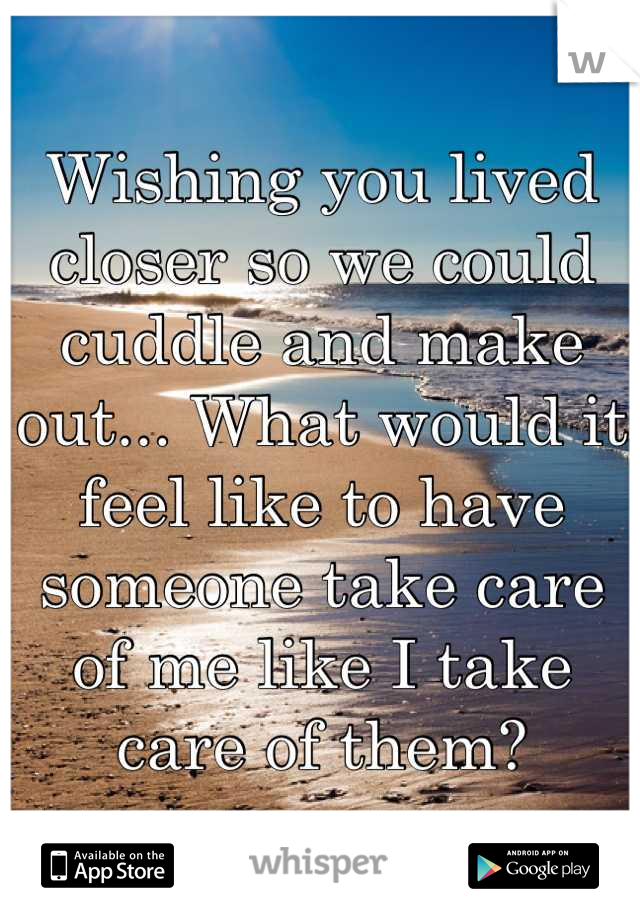 Wishing you lived closer so we could cuddle and make out... What would it feel like to have someone take care of me like I take care of them?