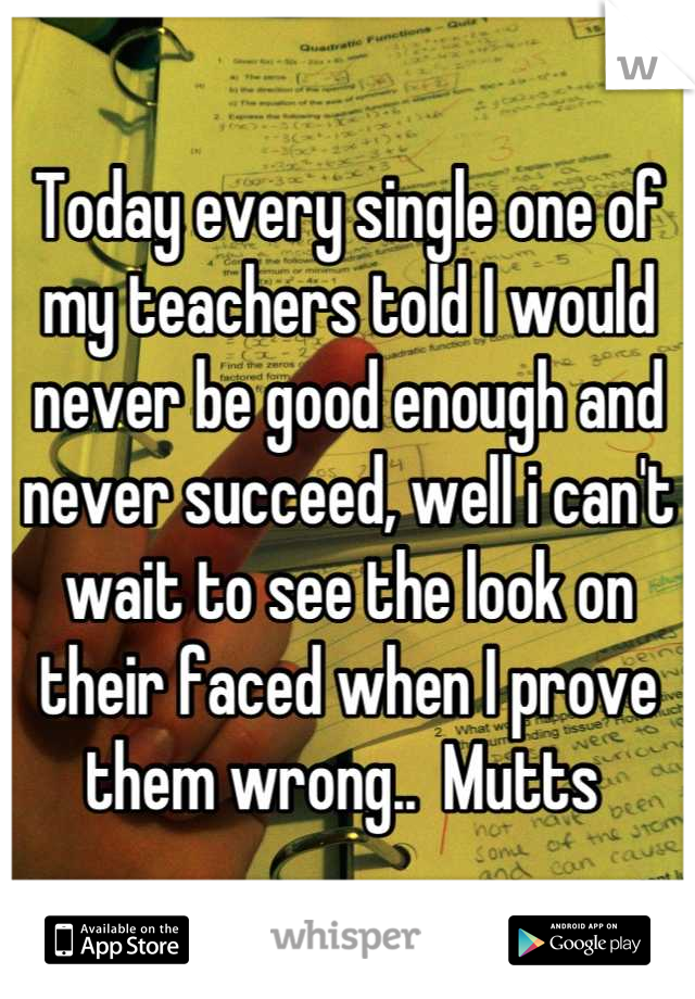 Today every single one of my teachers told I would never be good enough and never succeed, well i can't wait to see the look on their faced when I prove them wrong..  Mutts 