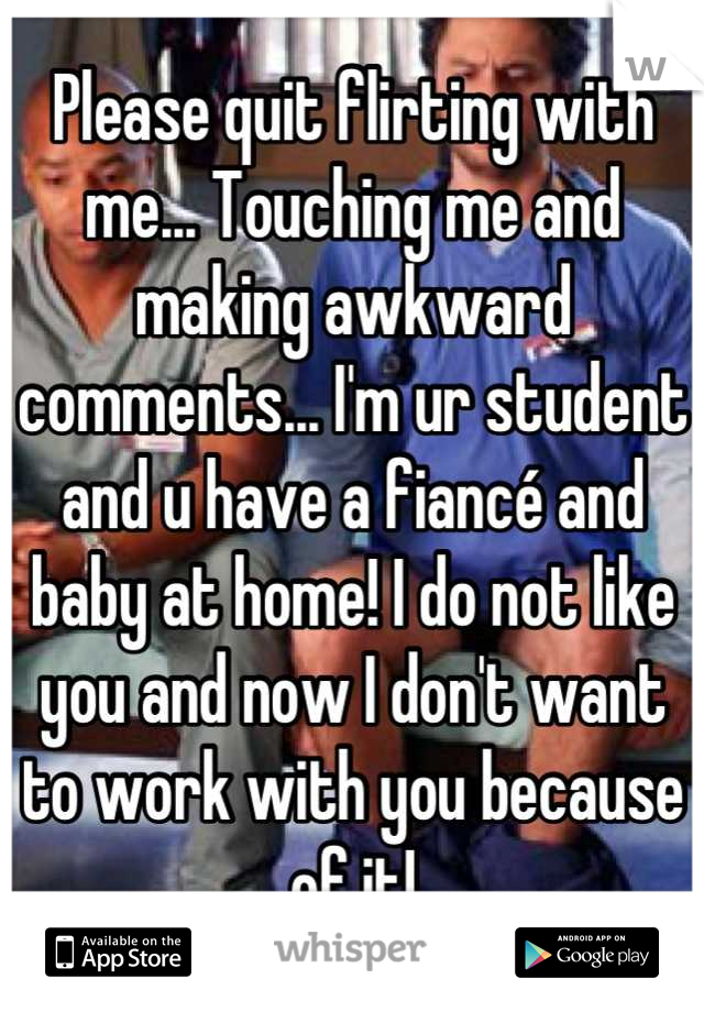 Please quit flirting with me... Touching me and making awkward comments... I'm ur student and u have a fiancé and baby at home! I do not like you and now I don't want to work with you because of it!