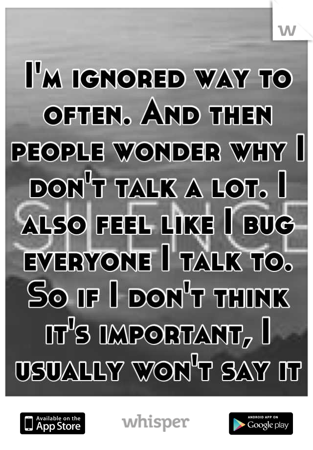 I'm ignored way to often. And then people wonder why I don't talk a lot. I also feel like I bug everyone I talk to. So if I don't think it's important, I usually won't say it