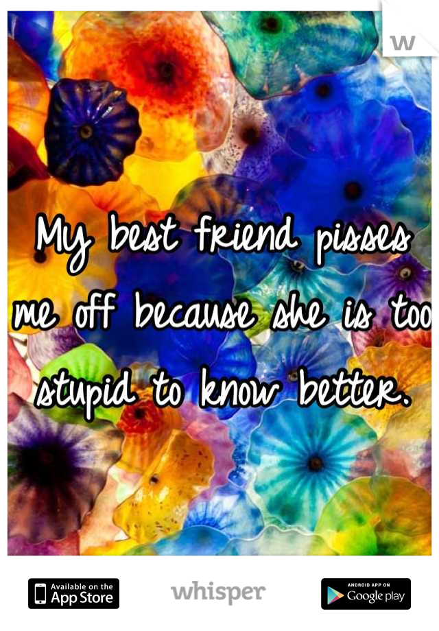 My best friend pisses me off because she is too stupid to know better.