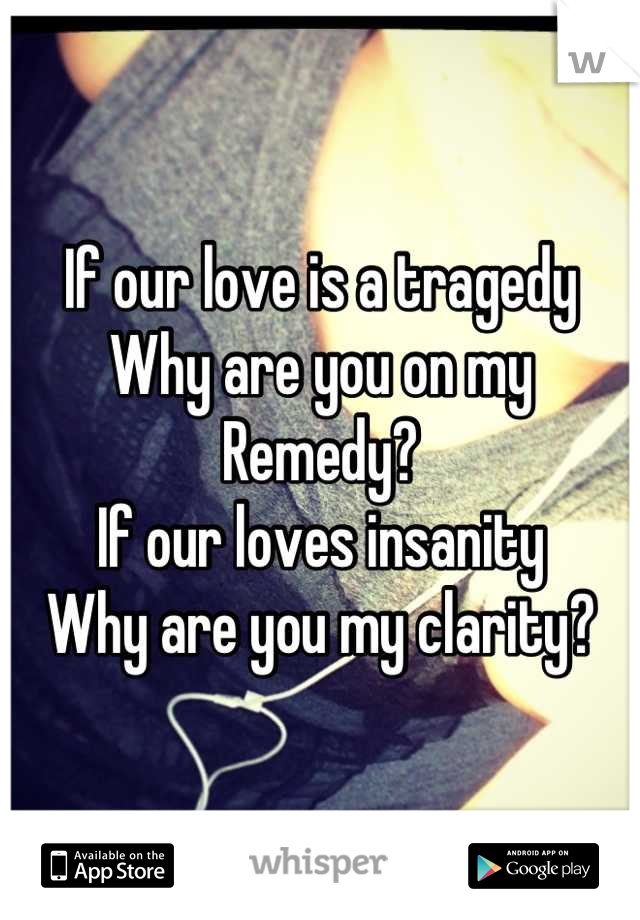 If our love is a tragedy
Why are you on my Remedy?
If our loves insanity 
Why are you my clarity?