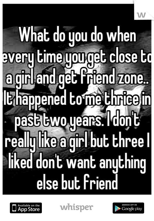 What do you do when every time you get close to a girl and get friend zone..
It happened to me thrice in past two years. I don't really like a girl but three I liked don't want anything else but friend