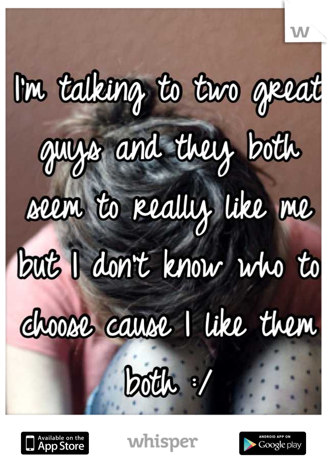 I'm talking to two great guys and they both seem to really like me but I don't know who to choose cause I like them both :/