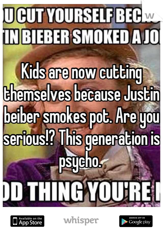 Kids are now cutting themselves because Justin beiber smokes pot. Are you serious!? This generation is psycho. 