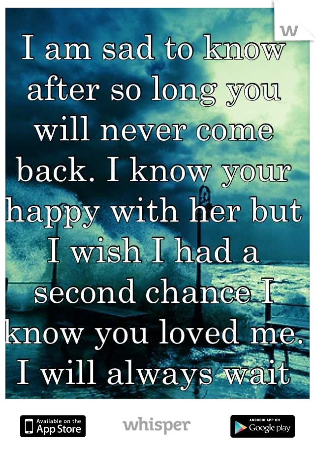 I am sad to know after so long you will never come back. I know your happy with her but I wish I had a second chance I know you loved me. I will always wait for you even if I'm with another you are my
