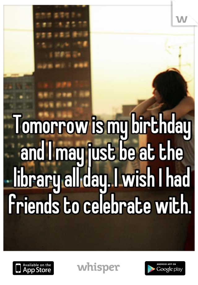 Tomorrow is my birthday and I may just be at the library all day. I wish I had friends to celebrate with. 