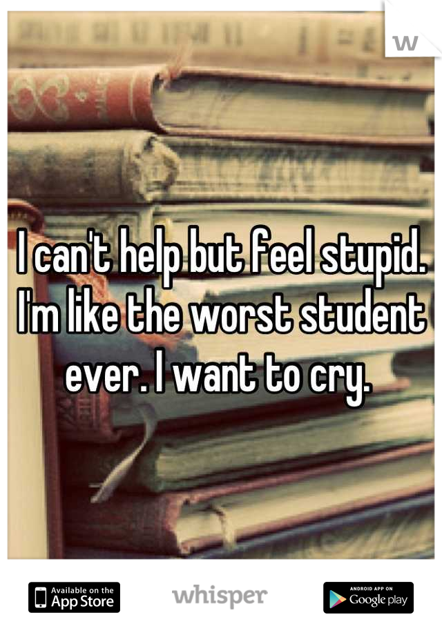 I can't help but feel stupid. I'm like the worst student ever. I want to cry. 