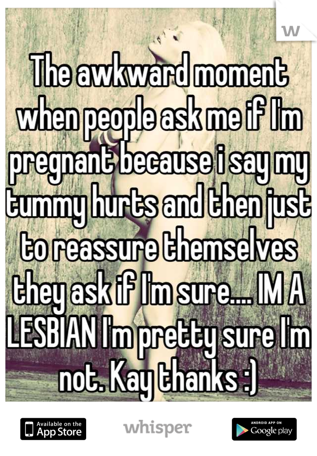 The awkward moment when people ask me if I'm pregnant because i say my tummy hurts and then just to reassure themselves they ask if I'm sure.... IM A LESBIAN I'm pretty sure I'm not. Kay thanks :)