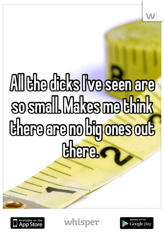 All the dicks I've seen are so small. Makes me think there are no big ones out there. 