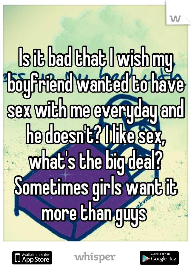 Is it bad that I wish my boyfriend wanted to have sex with me everyday and he doesn't? I like sex, what's the big deal? Sometimes girls want it more than guys 