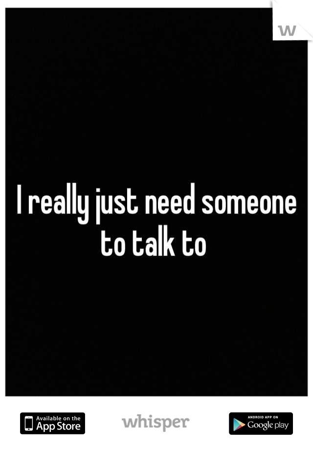 I really just need someone to talk to 