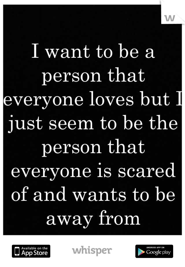 I want to be a person that everyone loves but I just seem to be the person that everyone is scared of and wants to be away from