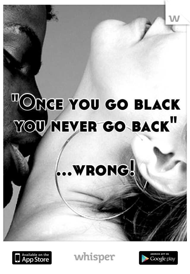 "Once you go black you never go back"

...wrong!