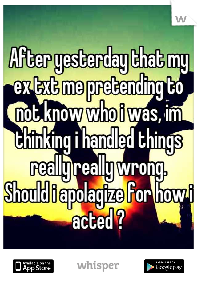 After yesterday that my ex txt me pretending to not know who i was, im thinking i handled things really really wrong.
Should i apolagize for how i acted ?