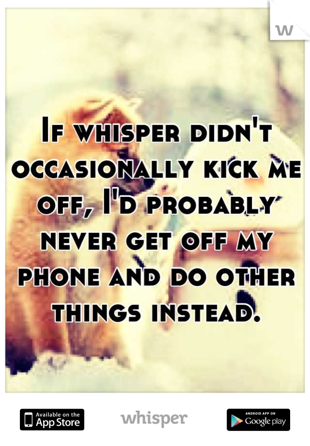 If whisper didn't occasionally kick me off, I'd probably never get off my phone and do other things instead.