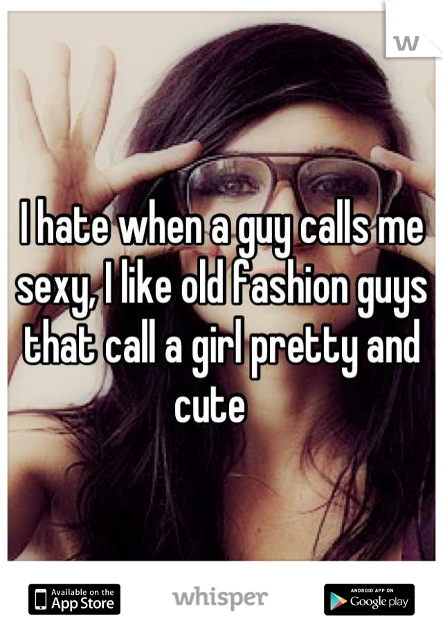 I hate when a guy calls me sexy, I like old fashion guys that call a girl pretty and cute   