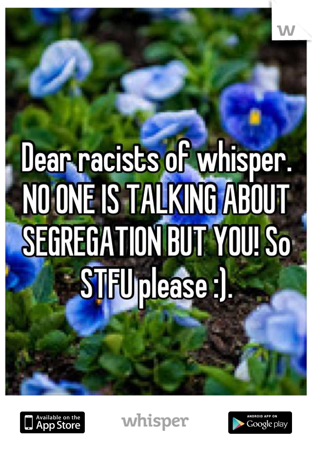 Dear racists of whisper. NO ONE IS TALKING ABOUT SEGREGATION BUT YOU! So STFU please :).