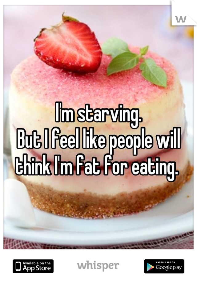 I'm starving. 
But I feel like people will think I'm fat for eating. 