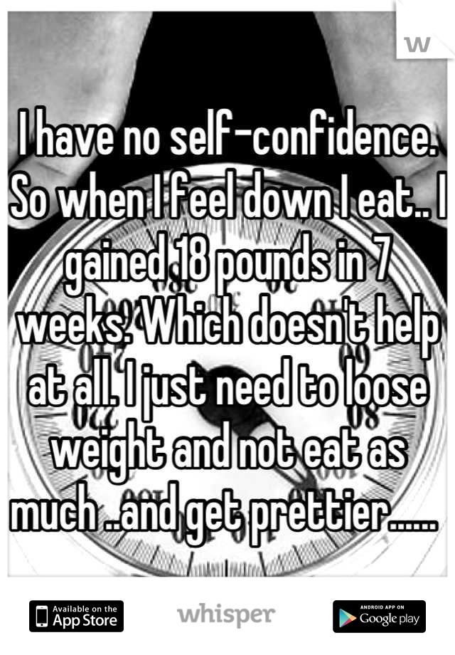 I have no self-confidence. So when I feel down I eat.. I gained 18 pounds in 7 weeks. Which doesn't help at all. I just need to loose weight and not eat as much ..and get prettier...... 