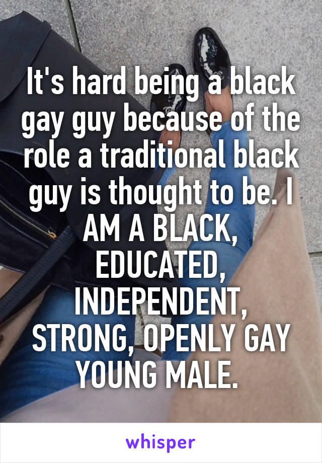 It's hard being a black gay guy because of the role a traditional black guy is thought to be. I AM A BLACK, EDUCATED, INDEPENDENT, STRONG, OPENLY GAY YOUNG MALE. 
